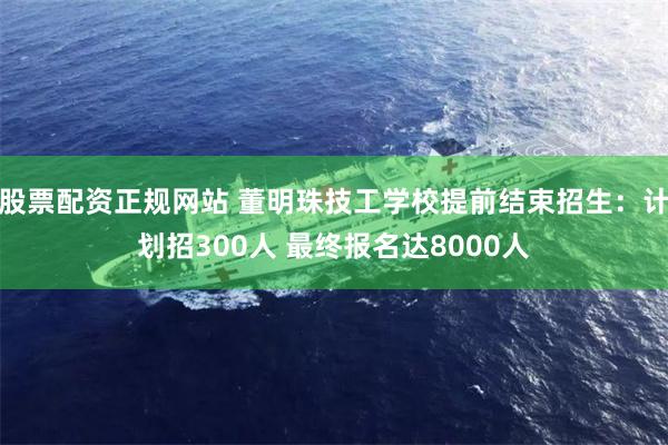 股票配资正规网站 董明珠技工学校提前结束招生：计划招300人 最终报名达8000人