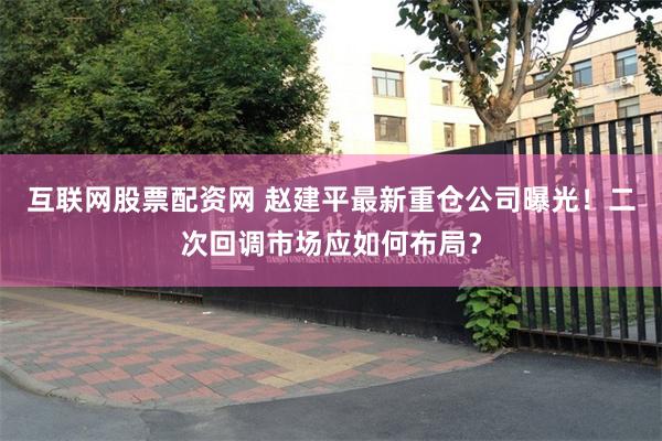 互联网股票配资网 赵建平最新重仓公司曝光！二次回调市场应如何布局？