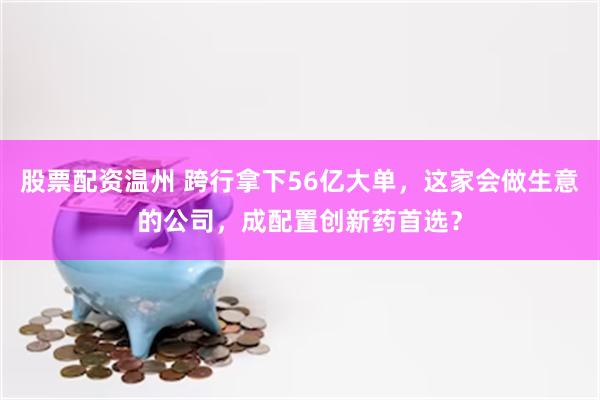 股票配资温州 跨行拿下56亿大单，这家会做生意的公司，成配置创新药首选？