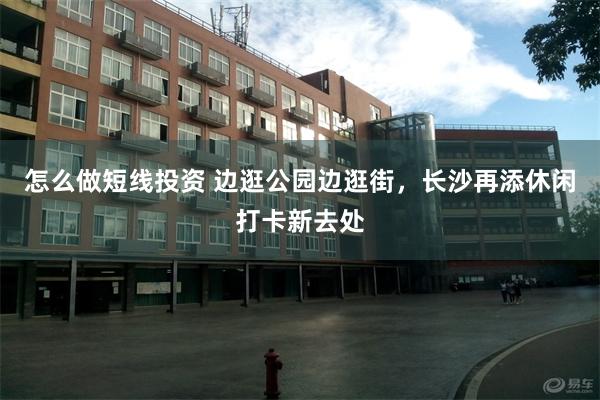 怎么做短线投资 边逛公园边逛街，长沙再添休闲打卡新去处