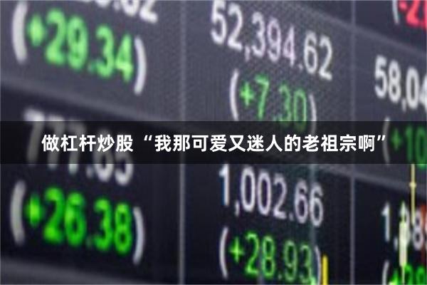做杠杆炒股 “我那可爱又迷人的老祖宗啊”