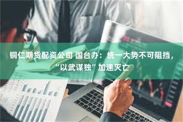 铜仁期货配资公司 国台办：统一大势不可阻挡，“以武谋独”加速灭亡
