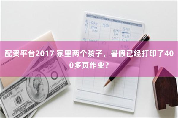 配资平台2017 家里两个孩子，暑假已经打印了400多页作业？