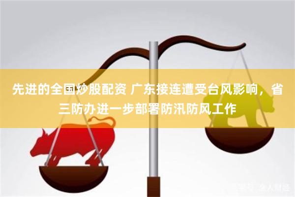 先进的全国炒股配资 广东接连遭受台风影响，省三防办进一步部署防汛防风工作