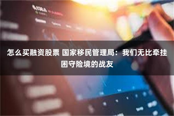 怎么买融资股票 国家移民管理局：我们无比牵挂困守险境的战友