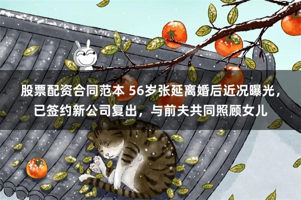 股票配资合同范本 56岁张延离婚后近况曝光，已签约新公司复出，与前夫共同照顾女儿
