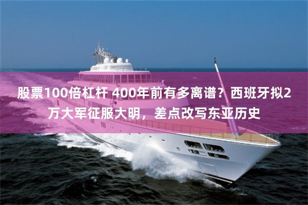 股票100倍杠杆 400年前有多离谱？西班牙拟2万大军征服大明，差点改写东亚历史