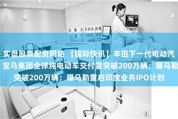 实盘股票配资网站 【国际快讯】丰田下一代电动汽车将率先在中国生产；宝马集团全球纯电动车交付量突破200万辆；曝马勒重启印度业务IPO计划