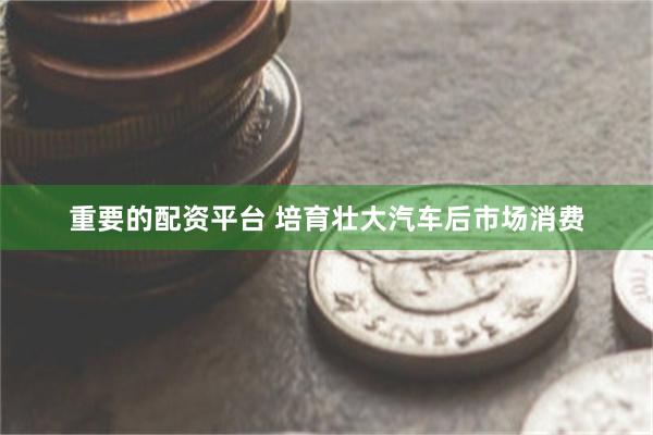 重要的配资平台 培育壮大汽车后市场消费