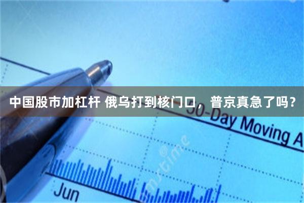 中国股市加杠杆 俄乌打到核门口，普京真急了吗？