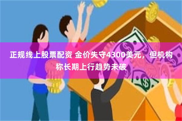 正规线上股票配资 金价失守4300美元，但机构称长期上行趋势未破