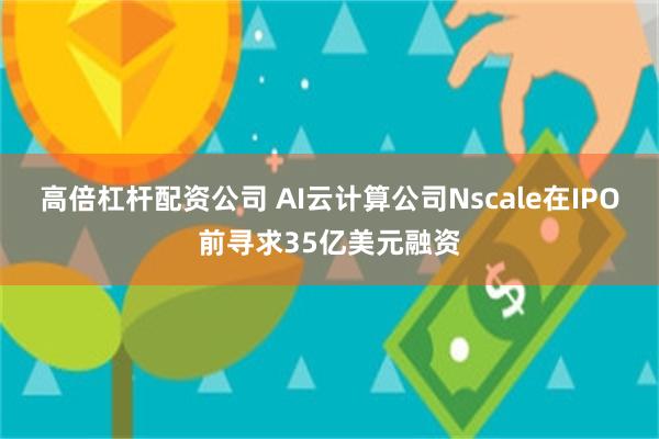 高倍杠杆配资公司 AI云计算公司Nscale在IPO前寻求35亿美元融资