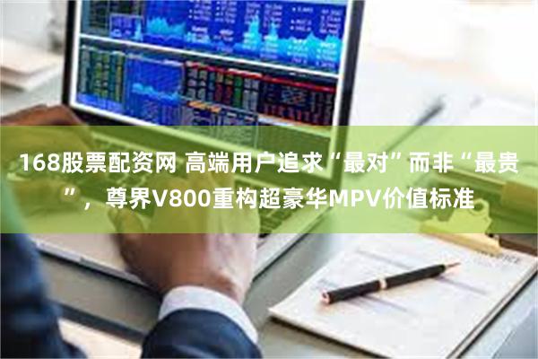 168股票配资网 高端用户追求“最对”而非“最贵”,尊界V800重构超豪华MPV价值标准