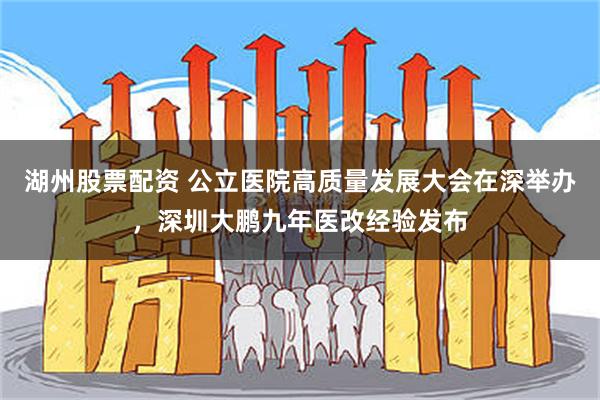 湖州股票配资 公立医院高质量发展大会在深举办，深圳大鹏九年医改经验发布