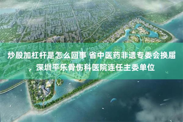 炒股加杠杆是怎么回事 省中医药非遗专委会换届,深圳平乐骨伤科医院连任主委单位