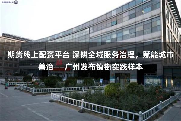 期货线上配资平台 深耕全域服务治理，赋能城市善治——广州发布镇街实践样本