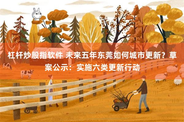 杠杆炒股指软件 未来五年东莞如何城市更新？草案公示：实施六类更新行动