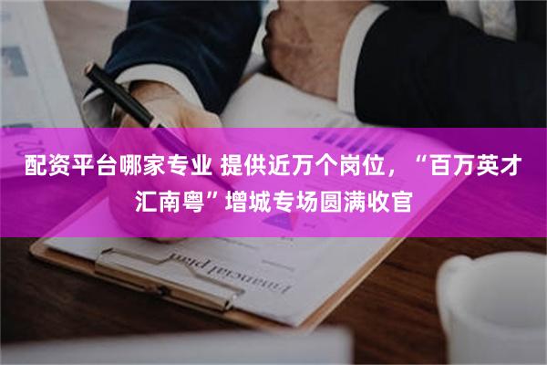 配资平台哪家专业 提供近万个岗位,“百万英才汇南粤”增城专场圆满收官
