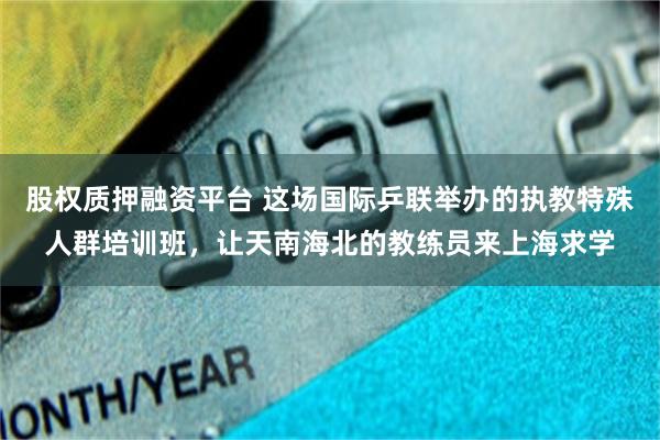 股权质押融资平台 这场国际乒联举办的执教特殊人群培训班，让天南海北的教练员来上海求学