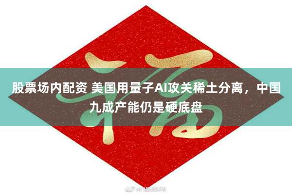 股票场内配资 美国用量子AI攻关稀土分离，中国九成产能仍是硬底盘