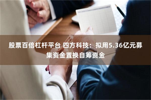 股票百倍杠杆平台 四方科技：拟用5.36亿元募集资金置换自筹资金