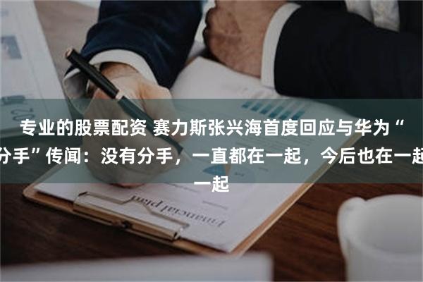 专业的股票配资 赛力斯张兴海首度回应与华为“分手”传闻：没有分手，一直都在一起，今后也在一起