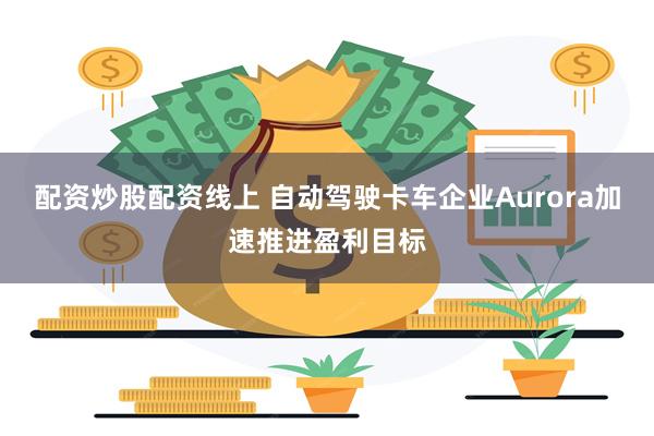 配资炒股配资线上 自动驾驶卡车企业Aurora加速推进盈利目标