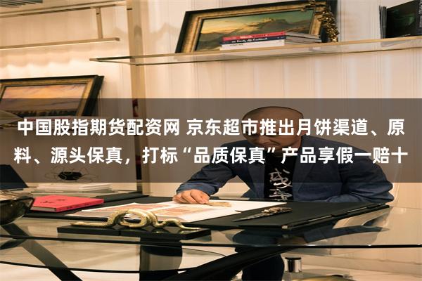 中国股指期货配资网 京东超市推出月饼渠道、原料、源头保真，打标“品质保真”产品享假一赔十