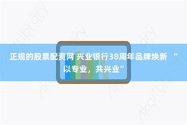 正规的股票配资网 兴业银行38周年品牌焕新  “以专业，共兴业”