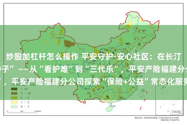 炒股加杠杆怎么操作 平安守护·安心社区：在长汀与漳平种下的“夏日种子” ——从“看护难”到“三代乐”，平安产险福建分公司探索“保险+公益”常态化服务新路径