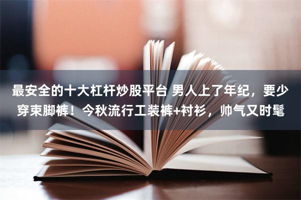 最安全的十大杠杆炒股平台 男人上了年纪，要少穿束脚裤！今秋流行工装裤+衬衫，帅气又时髦