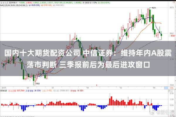 国内十大期货配资公司 中信证券：维持年内A股震荡市判断 三季报前后为最后进攻窗口