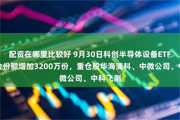 配资在哪里比较好 9月30日科创半导体设备ETF鹏华基金份额增加3200万份，重仓股华海清科、中微公司、中科飞测