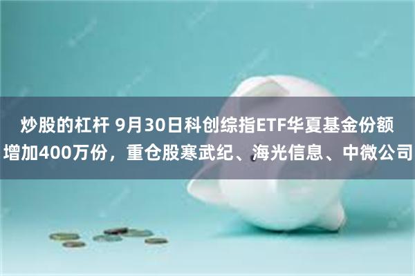 炒股的杠杆 9月30日科创综指ETF华夏基金份额增加400万份，重仓股寒武纪、海光信息、中微公司