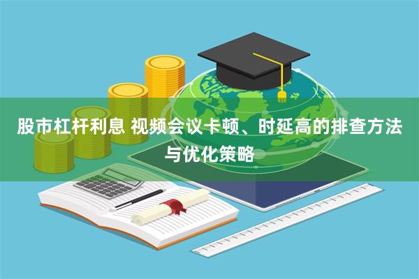 股市杠杆利息 视频会议卡顿、时延高的排查方法与优化策略