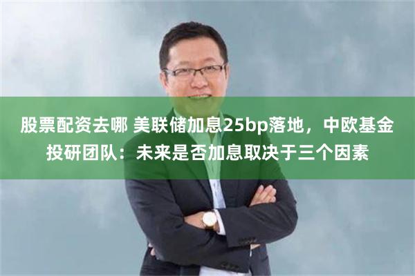 股票配资去哪 美联储加息25bp落地，中欧基金投研团队：未来是否加息取决于三个因素