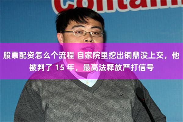 股票配资怎么个流程 自家院里挖出铜鼎没上交，他被判了 15 年，最高法释放严打信号