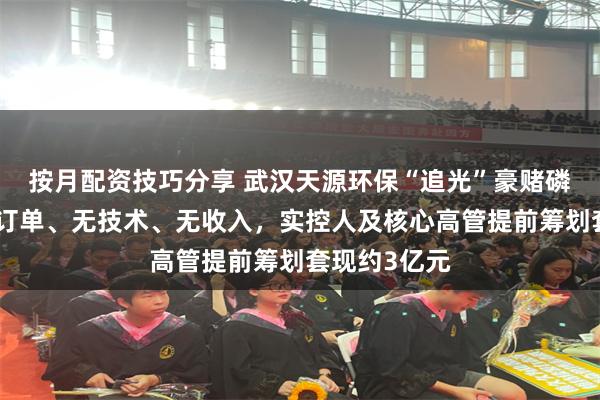 按月配资技巧分享 武汉天源环保“追光”豪赌磷化铟，暂无订单、无技术、无收入，实控人及核心高管提前筹划套现约3亿元