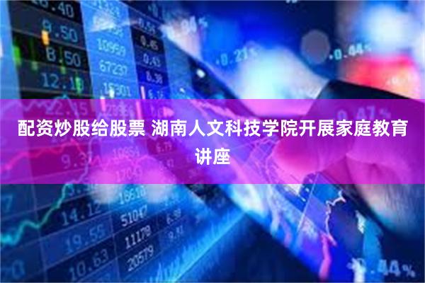 配资炒股给股票 湖南人文科技学院开展家庭教育讲座