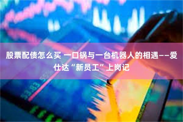 股票配债怎么买 一口锅与一台机器人的相遇——爱仕达“新员工”上岗记