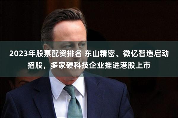2023年股票配资排名 东山精密、微亿智造启动招股，多家硬科技企业推进港股上市