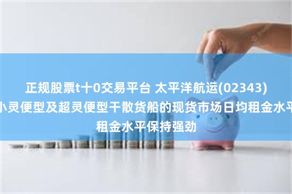 正规股票t十0交易平台 太平洋航运(02343)第三季度小灵便型及超灵便型干散货船的现货市场日均租金水平保持强劲