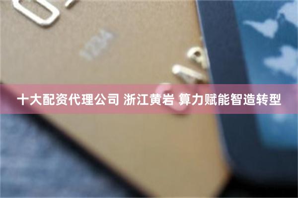 十大配资代理公司 浙江黄岩 算力赋能智造转型