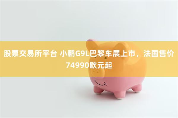 股票交易所平台 小鹏G9L巴黎车展上市，法国售价74990欧元起